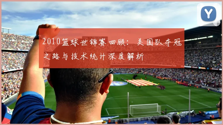 2010篮球世锦赛回顾：美国队夺冠之路与技术统计深度解析