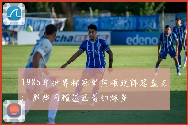 1986年世界杯冠军阿根廷阵容盘点：那些闪耀墨西哥的球星