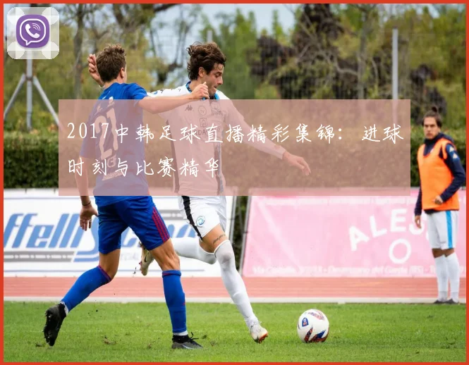 2017中韩足球直播精彩集锦:进球时刻与比赛精华