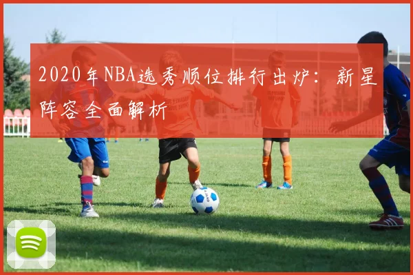 2020年NBA选秀顺位排行出炉：新星阵容全面解析