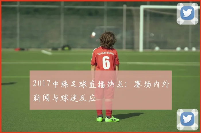 2017中韩足球直播热点：赛场内外新闻与球迷反应