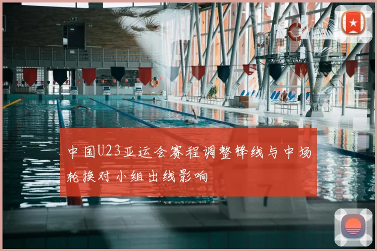 中国U23亚运会赛程调整锋线与中场轮换对小组出线影响