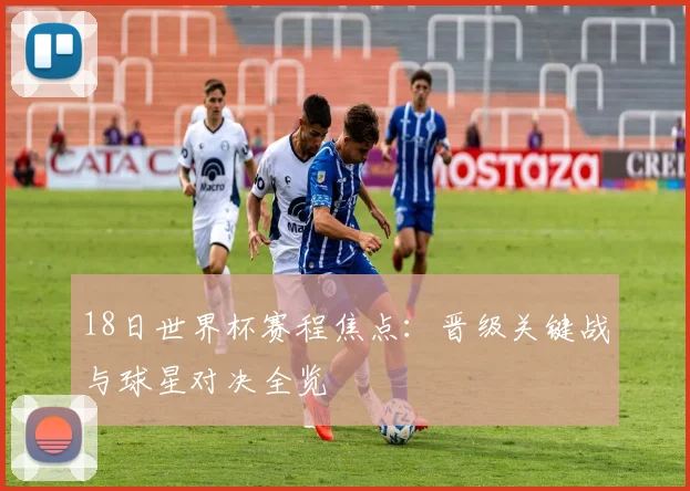 18日世界杯赛程焦点：晋级关键战与球星对决全览