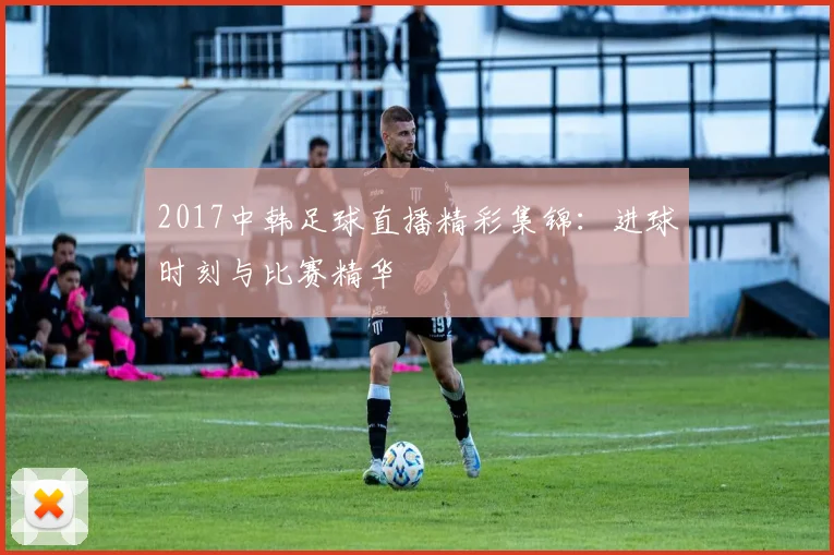 2017中韩足球直播精彩集锦:进球时刻与比赛精华